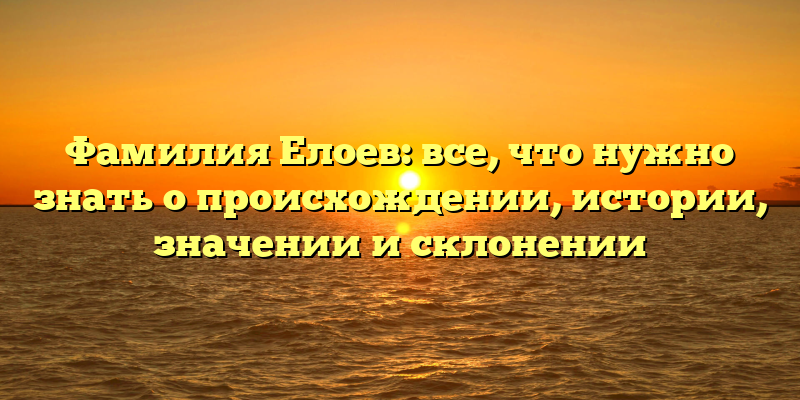 Фамилия Елоев: все, что нужно знать о происхождении, истории, значении и склонении