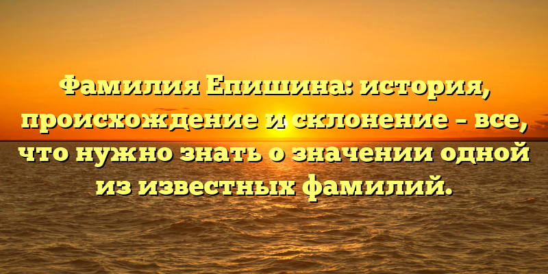 Фамилия Епишина: история, происхождение и склонение – все, что нужно знать о значении одной из известных фамилий.