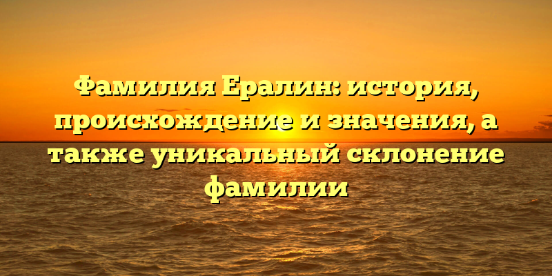 Фамилия Ералин: история, происхождение и значения, а также уникальный склонение фамилии