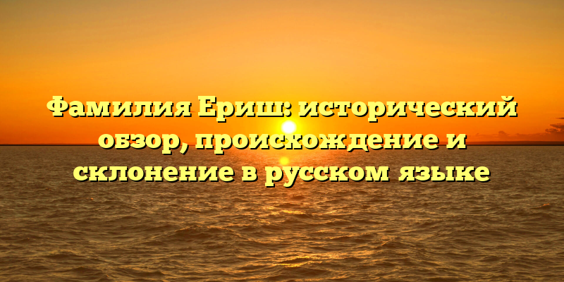 Фамилия Ериш: исторический обзор, происхождение и склонение в русском языке