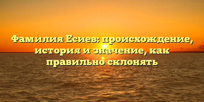 Фамилия Есиев: происхождение, история и значение, как правильно склонять