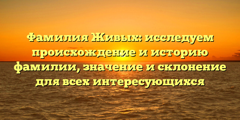 Фамилия Живых: исследуем происхождение и историю фамилии, значение и склонение для всех интересующихся