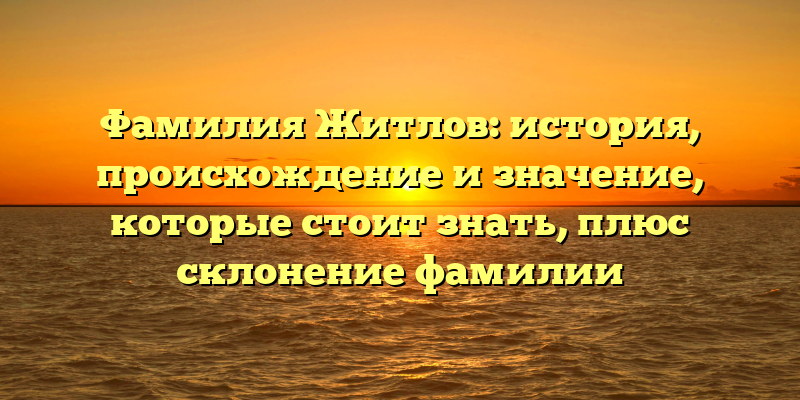 Фамилия Житлов: история, происхождение и значение, которые стоит знать, плюс склонение фамилии