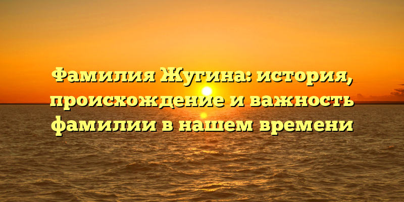 Фамилия Жугина: история, происхождение и важность фамилии в нашем времени