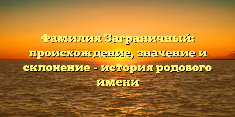 Фамилия Заграничный: происхождение, значение и склонение - история родового имени