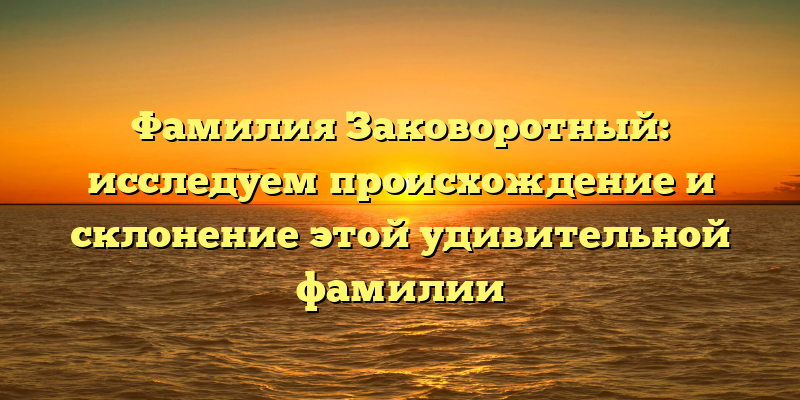 Фамилия Заковоротный: исследуем происхождение и склонение этой удивительной фамилии