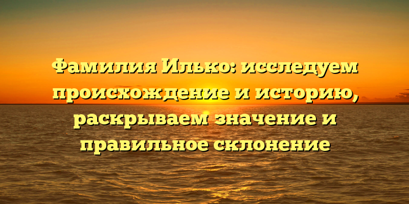 Фамилия Илько: исследуем происхождение и историю, раскрываем значение и правильное склонение