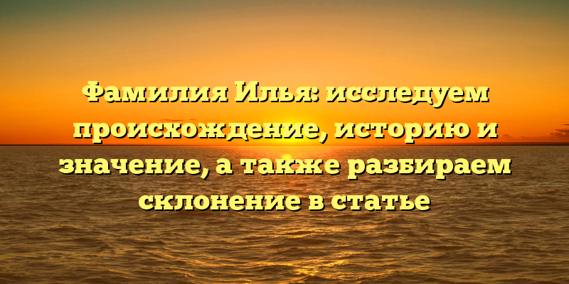 Фамилия Илья: исследуем происхождение, историю и значение, а также разбираем склонение в статье
