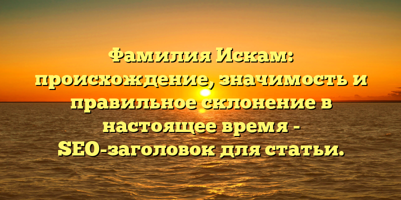 Фамилия Искам: происхождение, значимость и правильное склонение в настоящее время - SEO-заголовок для статьи.