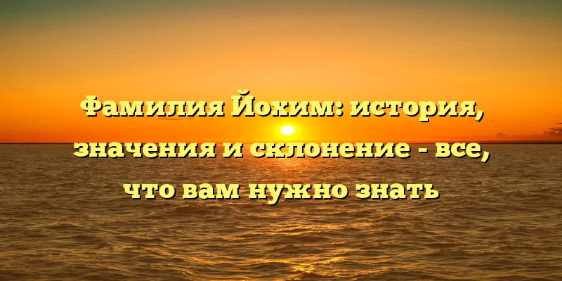 Фамилия Йохим: история, значения и склонение - все, что вам нужно знать