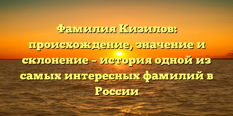 Фамилия Кизилов: происхождение, значение и склонение – история одной из самых интересных фамилий в России