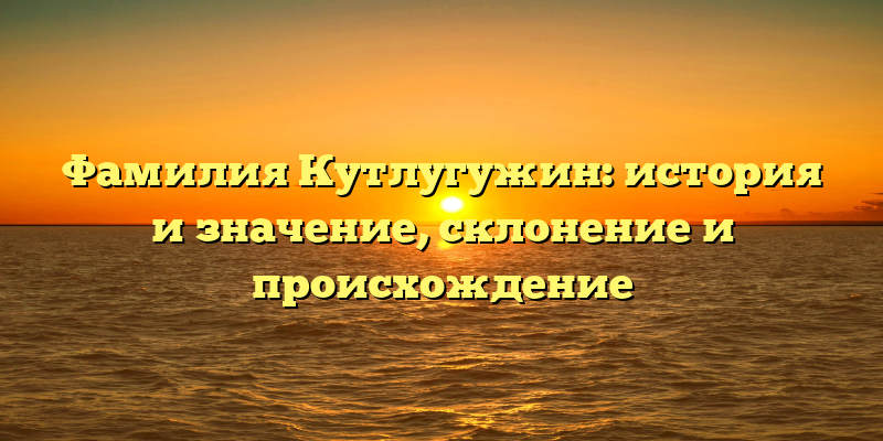 Фамилия Кутлугужин: история и значение, склонение и происхождение