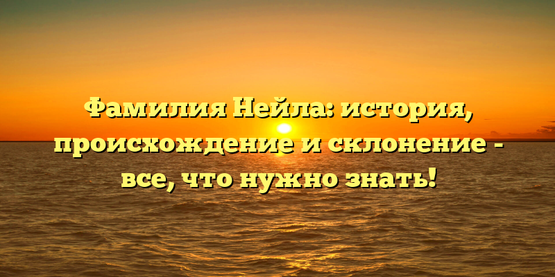 Фамилия Нейла: история, происхождение и склонение - все, что нужно знать!