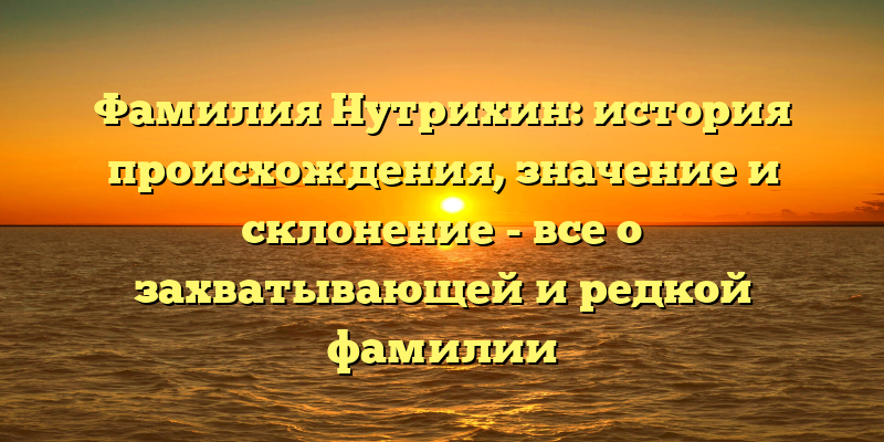Фамилия Нутрихин: история происхождения, значение и склонение - все о захватывающей и редкой фамилии