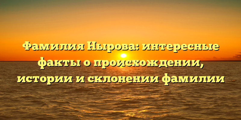 Фамилия Нырова: интересные факты о происхождении, истории и склонении фамилии