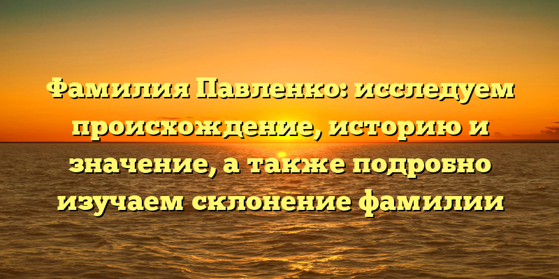Фамилия Павленко: исследуем происхождение, историю и значение, а также подробно изучаем склонение фамилии
