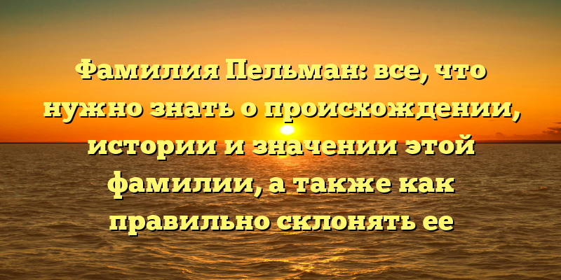 Фамилия Пельман: все, что нужно знать о происхождении, истории и значении этой фамилии, а также как правильно склонять ее