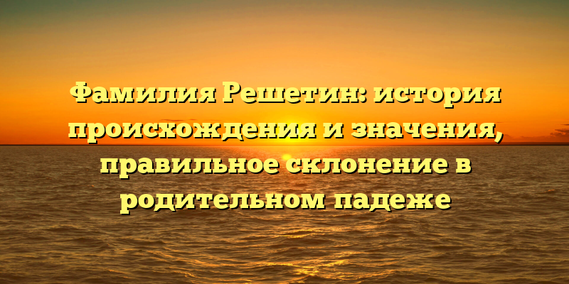 Фамилия Решетин: история происхождения и значения, правильное склонение в родительном падеже