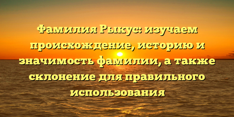 Фамилия Рыкус: изучаем происхождение, историю и значимость фамилии, а также склонение для правильного использования