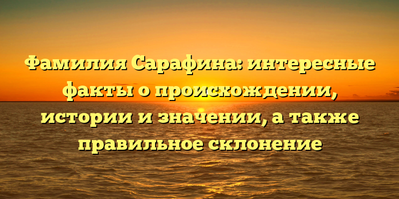 Фамилия Сарафина: интересные факты о происхождении, истории и значении, а также правильное склонение