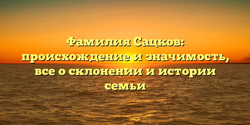 Фамилия Сацков: происхождение и значимость, все о склонении и истории семьи