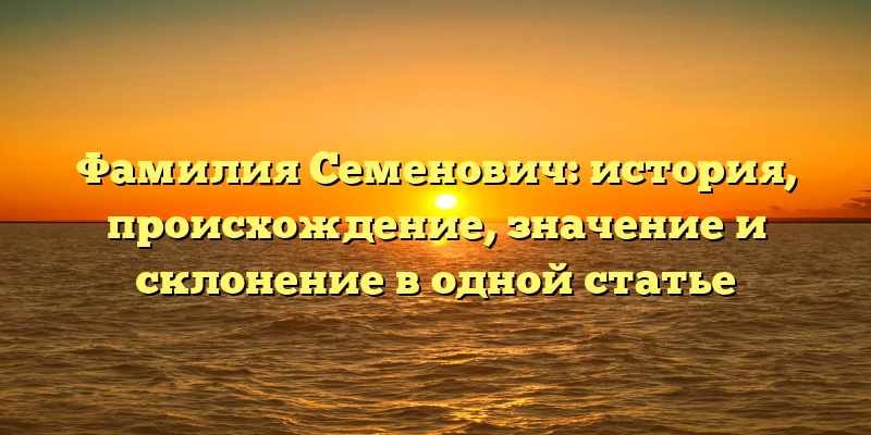 Фамилия Семенович: история, происхождение, значение и склонение в одной статье