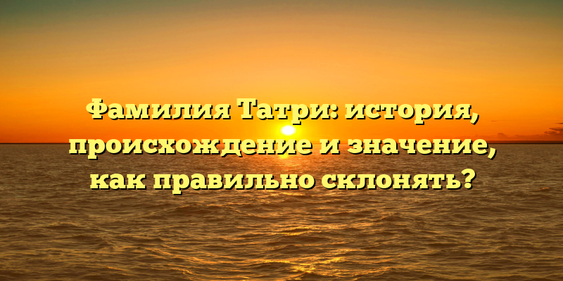 Фамилия Татри: история, происхождение и значение, как правильно склонять?