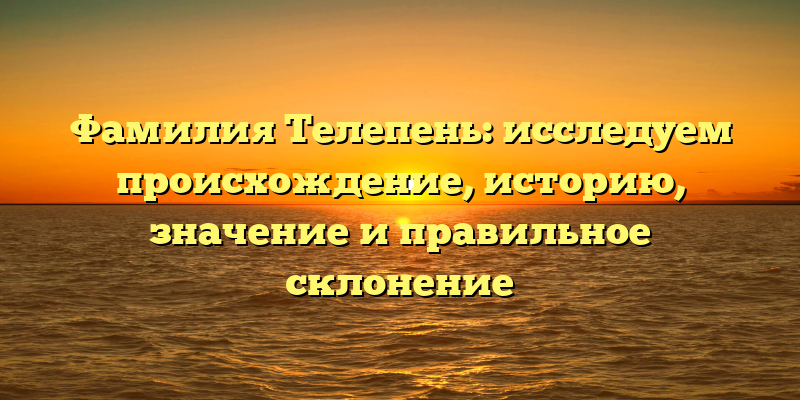 Фамилия Телепень: исследуем происхождение, историю, значение и правильное склонение