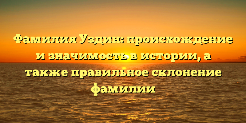 Фамилия Уздин: происхождение и значимость в истории, а также правильное склонение фамилии