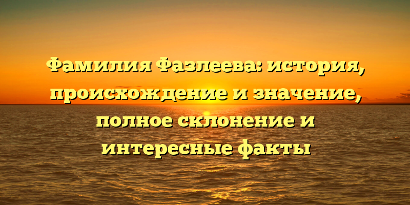Фамилия Фазлеева: история, происхождение и значение, полное склонение и интересные факты