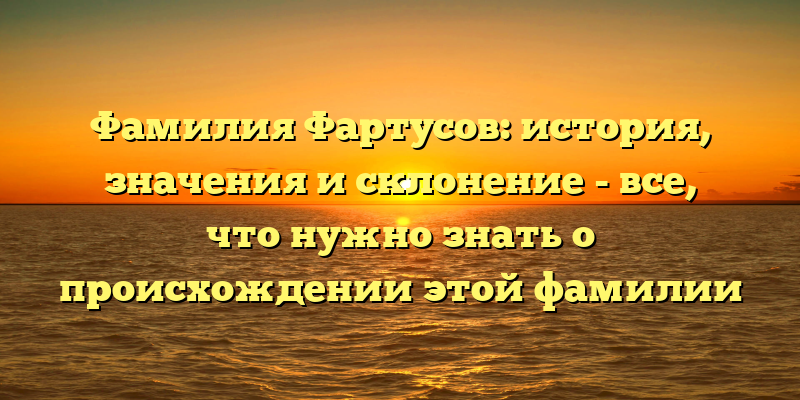 Фамилия Фартусов: история, значения и склонение - все, что нужно знать о происхождении этой фамилии