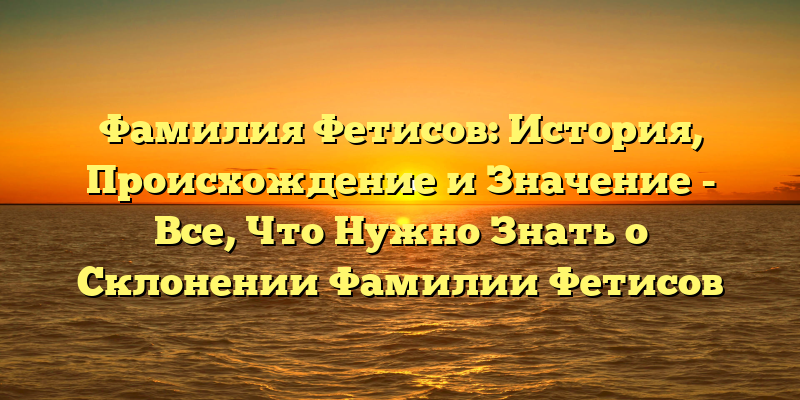 Фамилия Фетисов: История, Происхождение и Значение - Все, Что Нужно Знать о Склонении Фамилии Фетисов