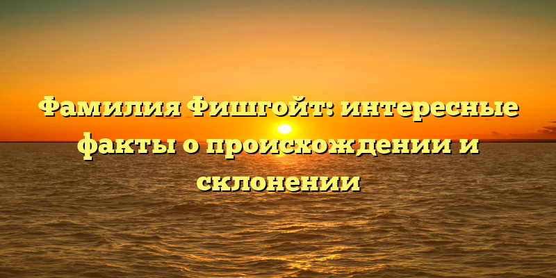 Фамилия Фишгойт: интересные факты о происхождении и склонении