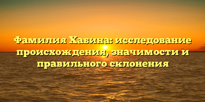 Фамилия Хабина: исследование происхождения, значимости и правильного склонения