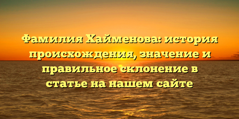 Фамилия Хайменова: история происхождения, значение и правильное склонение в статье на нашем сайте