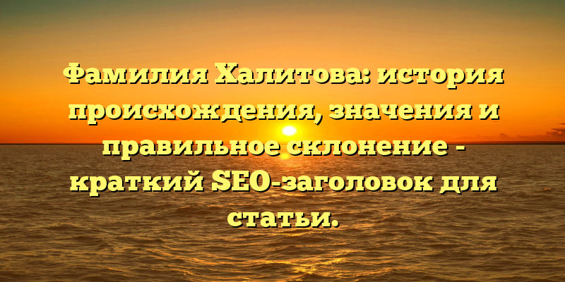 Фамилия Халитова: история происхождения, значения и правильное склонение - краткий SEO-заголовок для статьи.
