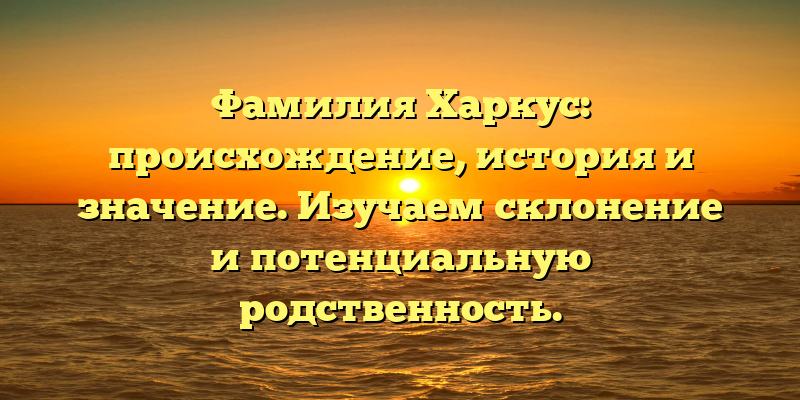 Фамилия Харкус: происхождение, история и значение. Изучаем склонение и потенциальную родственность.