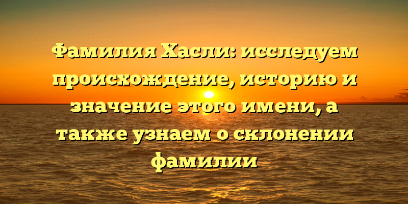 Фамилия Хасли: исследуем происхождение, историю и значение этого имени, а также узнаем о склонении фамилии