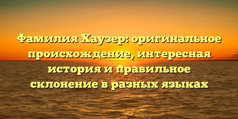 Фамилия Хаузер: оригинальное происхождение, интересная история и правильное склонение в разных языках