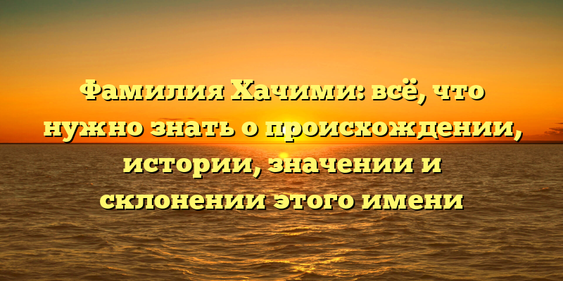 Фамилия Хачими: всё, что нужно знать о происхождении, истории, значении и склонении этого имени