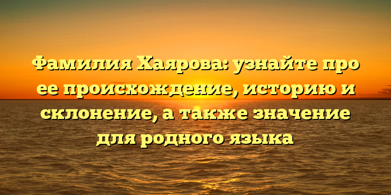Фамилия Хаярова: узнайте про ее происхождение, историю и склонение, а также значение для родного языка