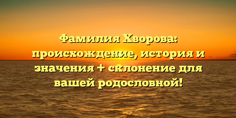 Фамилия Хворова: происхождение, история и значения + склонение для вашей родословной!