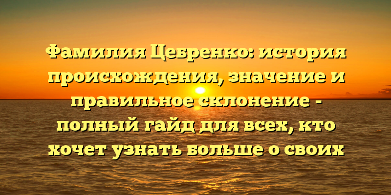 Фамилия Цебренко: история происхождения, значение и правильное склонение - полный гайд для всех, кто хочет узнать больше о своих корнях