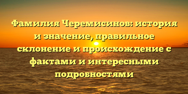 Фамилия Черемисинов: история и значение, правильное склонение и происхождение с фактами и интересными подробностями