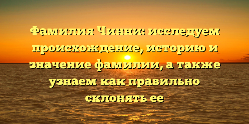 Фамилия Чинни: исследуем происхождение, историю и значение фамилии, а также узнаем как правильно склонять ее