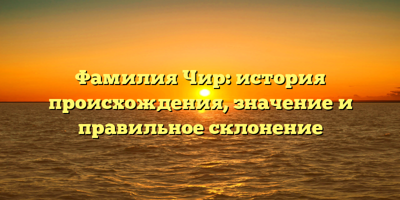 Фамилия Чир: история происхождения, значение и правильное склонение