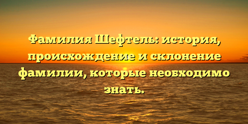 Фамилия Шефтель: история, происхождение и склонение фамилии, которые необходимо знать.