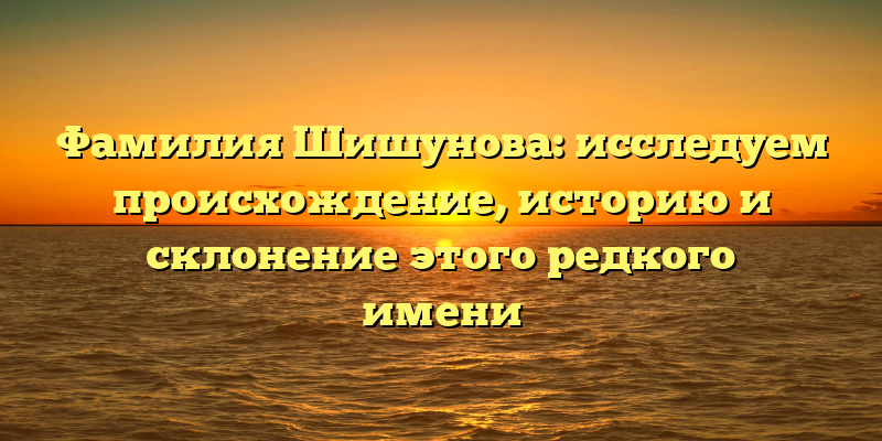 Фамилия Шишунова: исследуем происхождение, историю и склонение этого редкого имени