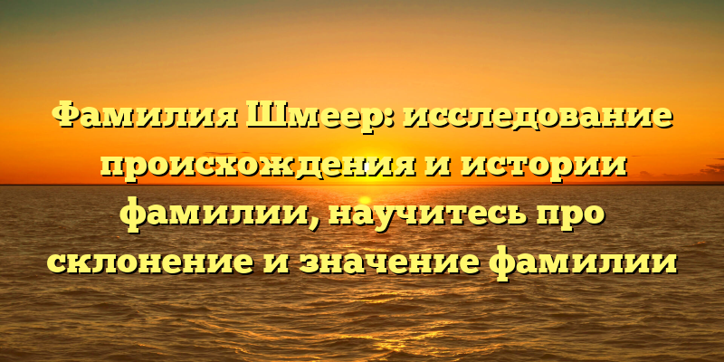 Фамилия Шмеер: исследование происхождения и истории фамилии, научитесь про склонение и значение фамилии