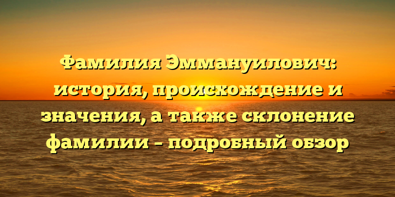Фамилия Эммануилович: история, происхождение и значения, а также склонение фамилии – подробный обзор